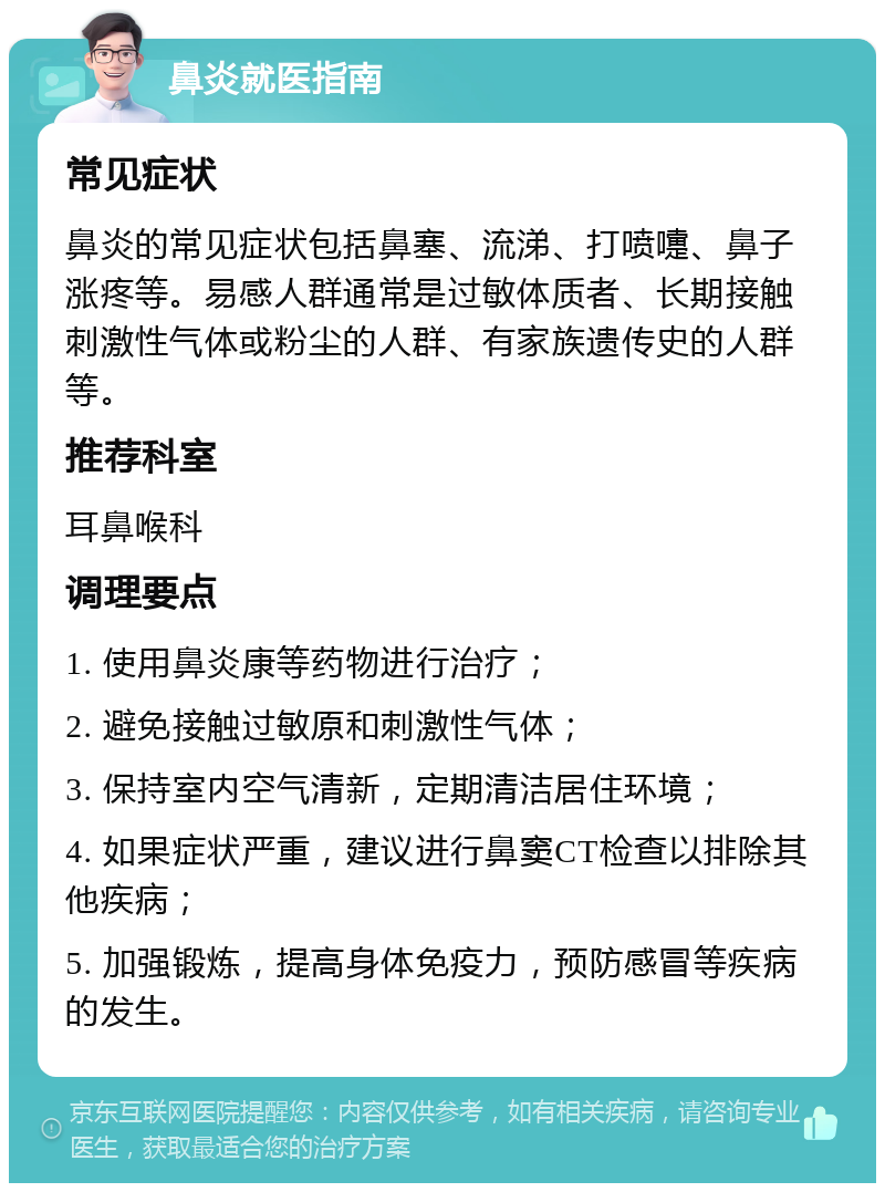 鼻炎就医指南 常见症状 鼻炎的常见症状包括鼻塞、流涕、打喷嚏、鼻子涨疼等。易感人群通常是过敏体质者、长期接触刺激性气体或粉尘的人群、有家族遗传史的人群等。 推荐科室 耳鼻喉科 调理要点 1. 使用鼻炎康等药物进行治疗； 2. 避免接触过敏原和刺激性气体； 3. 保持室内空气清新，定期清洁居住环境； 4. 如果症状严重，建议进行鼻窦CT检查以排除其他疾病； 5. 加强锻炼，提高身体免疫力，预防感冒等疾病的发生。