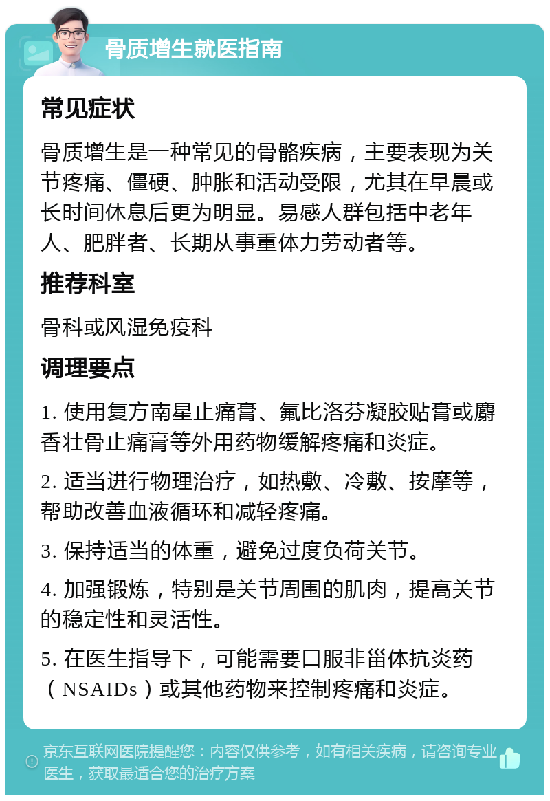 骨质增生就医指南 常见症状 骨质增生是一种常见的骨骼疾病，主要表现为关节疼痛、僵硬、肿胀和活动受限，尤其在早晨或长时间休息后更为明显。易感人群包括中老年人、肥胖者、长期从事重体力劳动者等。 推荐科室 骨科或风湿免疫科 调理要点 1. 使用复方南星止痛膏、氟比洛芬凝胶贴膏或麝香壮骨止痛膏等外用药物缓解疼痛和炎症。 2. 适当进行物理治疗，如热敷、冷敷、按摩等，帮助改善血液循环和减轻疼痛。 3. 保持适当的体重，避免过度负荷关节。 4. 加强锻炼，特别是关节周围的肌肉，提高关节的稳定性和灵活性。 5. 在医生指导下，可能需要口服非甾体抗炎药（NSAIDs）或其他药物来控制疼痛和炎症。