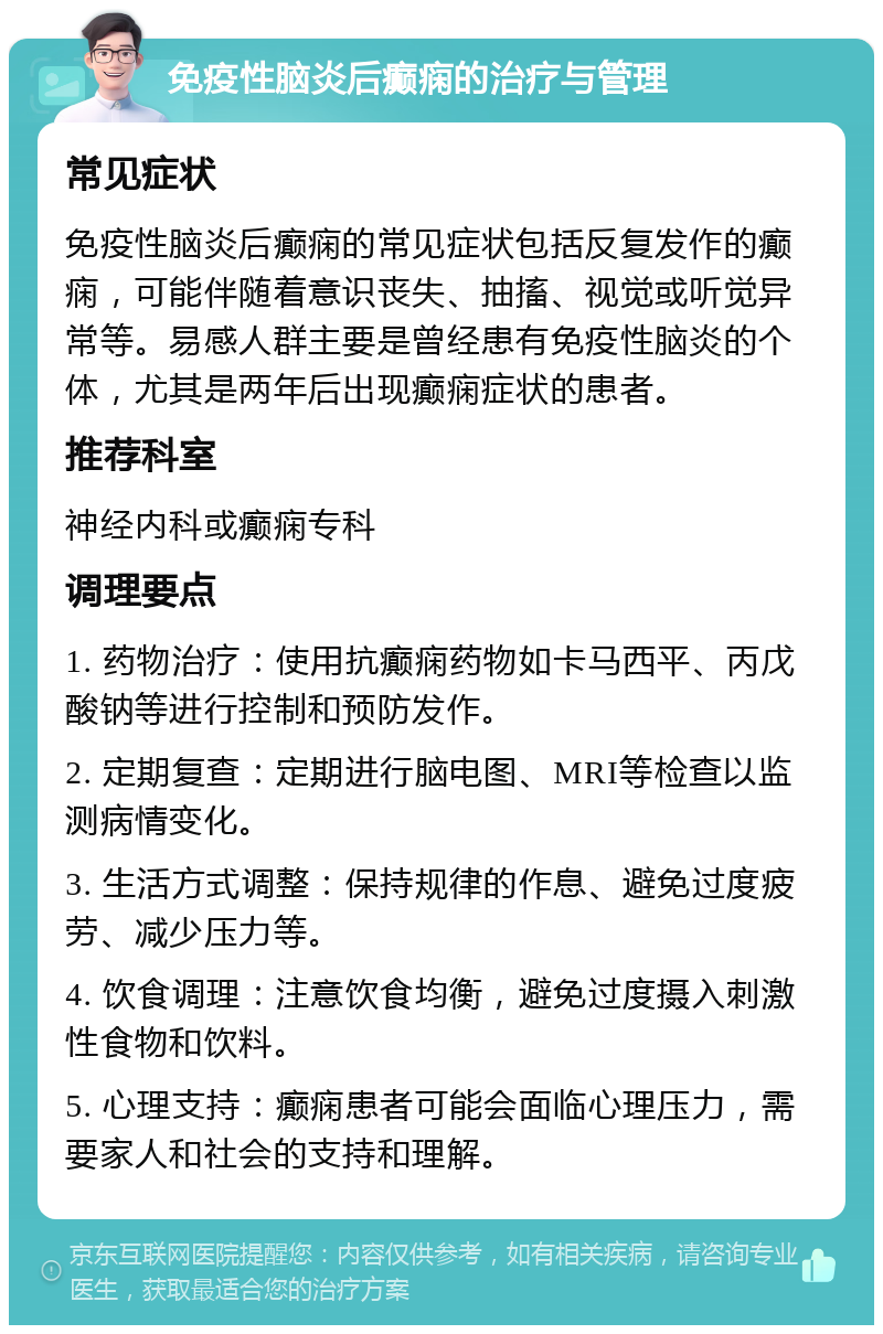 免疫性脑炎后癫痫的治疗与管理 常见症状 免疫性脑炎后癫痫的常见症状包括反复发作的癫痫，可能伴随着意识丧失、抽搐、视觉或听觉异常等。易感人群主要是曾经患有免疫性脑炎的个体，尤其是两年后出现癫痫症状的患者。 推荐科室 神经内科或癫痫专科 调理要点 1. 药物治疗：使用抗癫痫药物如卡马西平、丙戊酸钠等进行控制和预防发作。 2. 定期复查：定期进行脑电图、MRI等检查以监测病情变化。 3. 生活方式调整：保持规律的作息、避免过度疲劳、减少压力等。 4. 饮食调理：注意饮食均衡，避免过度摄入刺激性食物和饮料。 5. 心理支持：癫痫患者可能会面临心理压力，需要家人和社会的支持和理解。