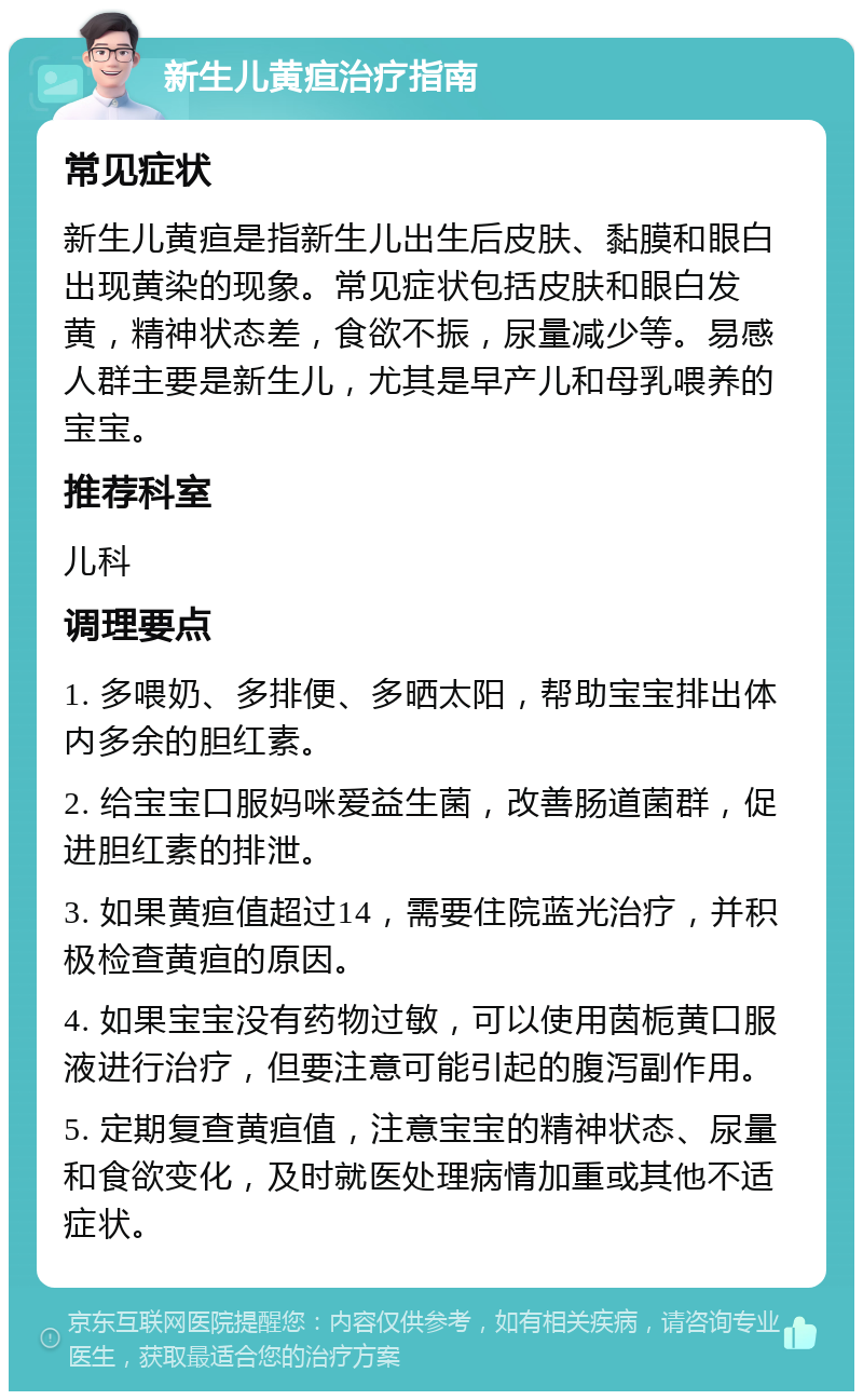 新生儿黄疸治疗指南 常见症状 新生儿黄疸是指新生儿出生后皮肤、黏膜和眼白出现黄染的现象。常见症状包括皮肤和眼白发黄，精神状态差，食欲不振，尿量减少等。易感人群主要是新生儿，尤其是早产儿和母乳喂养的宝宝。 推荐科室 儿科 调理要点 1. 多喂奶、多排便、多晒太阳，帮助宝宝排出体内多余的胆红素。 2. 给宝宝口服妈咪爱益生菌，改善肠道菌群，促进胆红素的排泄。 3. 如果黄疸值超过14，需要住院蓝光治疗，并积极检查黄疸的原因。 4. 如果宝宝没有药物过敏，可以使用茵栀黄口服液进行治疗，但要注意可能引起的腹泻副作用。 5. 定期复查黄疸值，注意宝宝的精神状态、尿量和食欲变化，及时就医处理病情加重或其他不适症状。