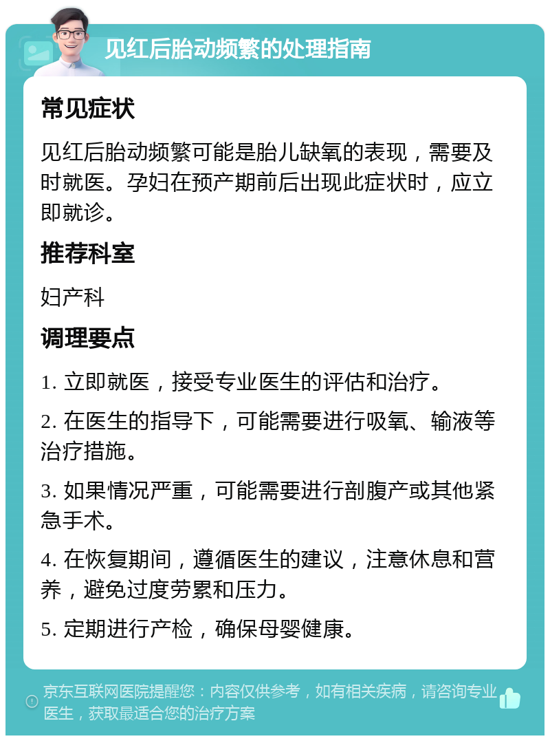 见红后胎动频繁的处理指南 常见症状 见红后胎动频繁可能是胎儿缺氧的表现，需要及时就医。孕妇在预产期前后出现此症状时，应立即就诊。 推荐科室 妇产科 调理要点 1. 立即就医，接受专业医生的评估和治疗。 2. 在医生的指导下，可能需要进行吸氧、输液等治疗措施。 3. 如果情况严重，可能需要进行剖腹产或其他紧急手术。 4. 在恢复期间，遵循医生的建议，注意休息和营养，避免过度劳累和压力。 5. 定期进行产检，确保母婴健康。