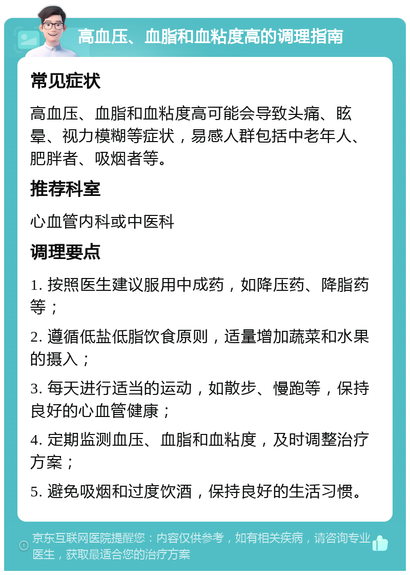 高血压、血脂和血粘度高的调理指南 常见症状 高血压、血脂和血粘度高可能会导致头痛、眩晕、视力模糊等症状，易感人群包括中老年人、肥胖者、吸烟者等。 推荐科室 心血管内科或中医科 调理要点 1. 按照医生建议服用中成药，如降压药、降脂药等； 2. 遵循低盐低脂饮食原则，适量增加蔬菜和水果的摄入； 3. 每天进行适当的运动，如散步、慢跑等，保持良好的心血管健康； 4. 定期监测血压、血脂和血粘度，及时调整治疗方案； 5. 避免吸烟和过度饮酒，保持良好的生活习惯。