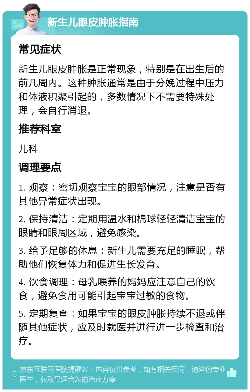 新生儿眼皮肿胀指南 常见症状 新生儿眼皮肿胀是正常现象，特别是在出生后的前几周内。这种肿胀通常是由于分娩过程中压力和体液积聚引起的，多数情况下不需要特殊处理，会自行消退。 推荐科室 儿科 调理要点 1. 观察：密切观察宝宝的眼部情况，注意是否有其他异常症状出现。 2. 保持清洁：定期用温水和棉球轻轻清洁宝宝的眼睛和眼周区域，避免感染。 3. 给予足够的休息：新生儿需要充足的睡眠，帮助他们恢复体力和促进生长发育。 4. 饮食调理：母乳喂养的妈妈应注意自己的饮食，避免食用可能引起宝宝过敏的食物。 5. 定期复查：如果宝宝的眼皮肿胀持续不退或伴随其他症状，应及时就医并进行进一步检查和治疗。