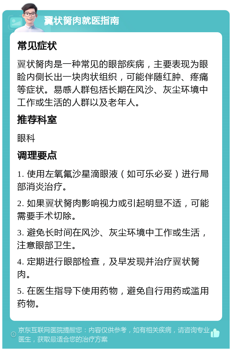 翼状胬肉就医指南 常见症状 翼状胬肉是一种常见的眼部疾病，主要表现为眼睑内侧长出一块肉状组织，可能伴随红肿、疼痛等症状。易感人群包括长期在风沙、灰尘环境中工作或生活的人群以及老年人。 推荐科室 眼科 调理要点 1. 使用左氧氟沙星滴眼液（如可乐必妥）进行局部消炎治疗。 2. 如果翼状胬肉影响视力或引起明显不适，可能需要手术切除。 3. 避免长时间在风沙、灰尘环境中工作或生活，注意眼部卫生。 4. 定期进行眼部检查，及早发现并治疗翼状胬肉。 5. 在医生指导下使用药物，避免自行用药或滥用药物。