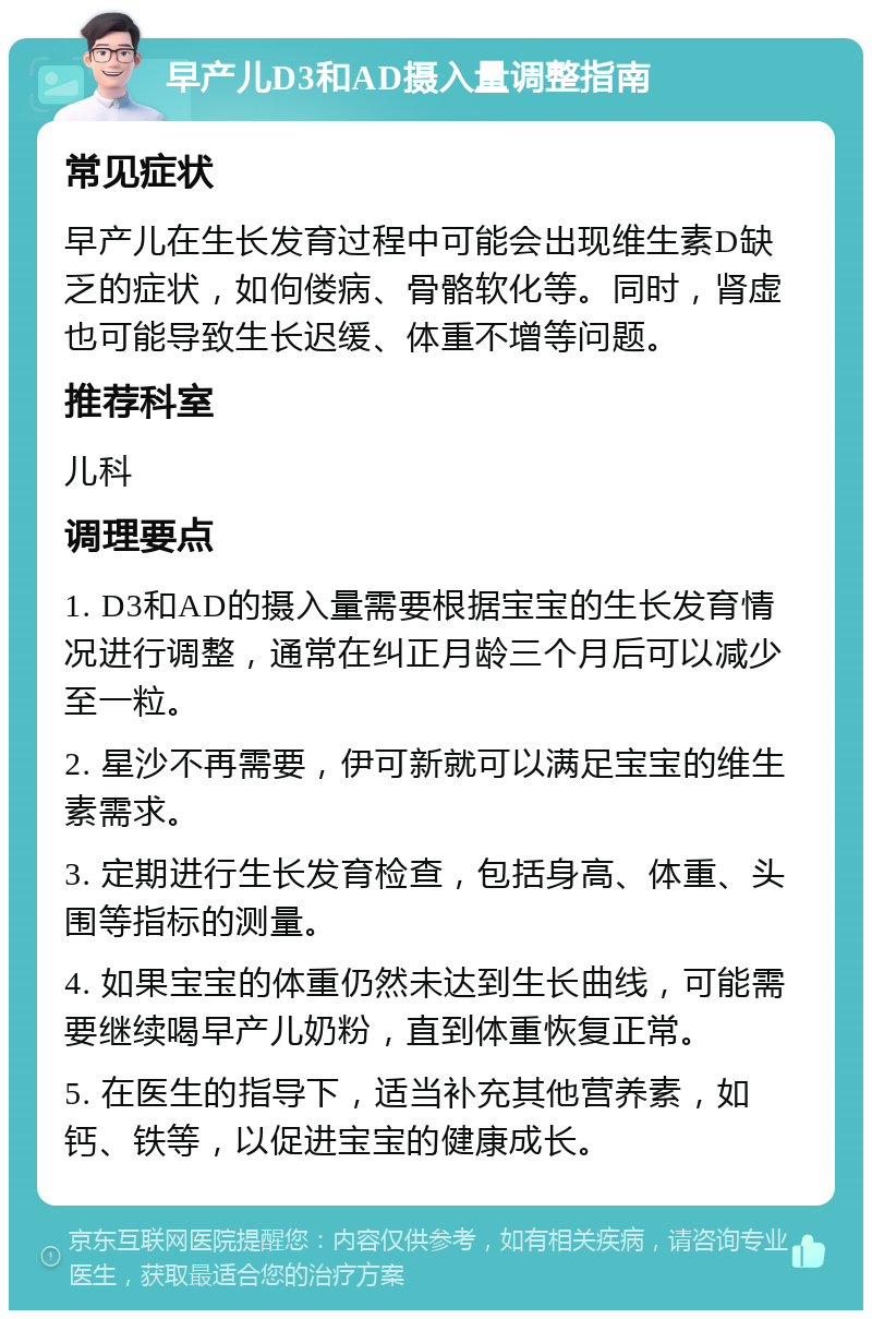 早产儿D3和AD摄入量调整指南 常见症状 早产儿在生长发育过程中可能会出现维生素D缺乏的症状，如佝偻病、骨骼软化等。同时，肾虚也可能导致生长迟缓、体重不增等问题。 推荐科室 儿科 调理要点 1. D3和AD的摄入量需要根据宝宝的生长发育情况进行调整，通常在纠正月龄三个月后可以减少至一粒。 2. 星沙不再需要，伊可新就可以满足宝宝的维生素需求。 3. 定期进行生长发育检查，包括身高、体重、头围等指标的测量。 4. 如果宝宝的体重仍然未达到生长曲线，可能需要继续喝早产儿奶粉，直到体重恢复正常。 5. 在医生的指导下，适当补充其他营养素，如钙、铁等，以促进宝宝的健康成长。