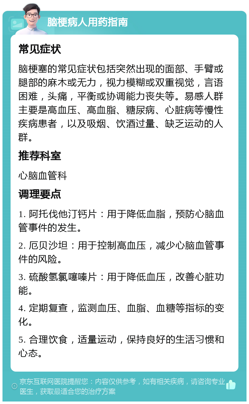 脑梗病人用药指南 常见症状 脑梗塞的常见症状包括突然出现的面部、手臂或腿部的麻木或无力，视力模糊或双重视觉，言语困难，头痛，平衡或协调能力丧失等。易感人群主要是高血压、高血脂、糖尿病、心脏病等慢性疾病患者，以及吸烟、饮酒过量、缺乏运动的人群。 推荐科室 心脑血管科 调理要点 1. 阿托伐他汀钙片：用于降低血脂，预防心脑血管事件的发生。 2. 厄贝沙坦：用于控制高血压，减少心脑血管事件的风险。 3. 硫酸氢氯噻嗪片：用于降低血压，改善心脏功能。 4. 定期复查，监测血压、血脂、血糖等指标的变化。 5. 合理饮食，适量运动，保持良好的生活习惯和心态。