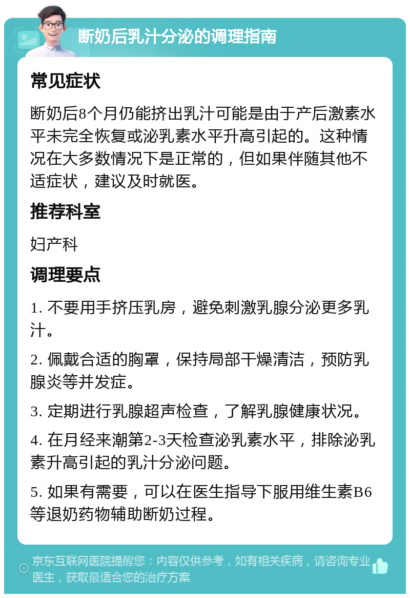 断奶后乳汁分泌的调理指南 常见症状 断奶后8个月仍能挤出乳汁可能是由于产后激素水平未完全恢复或泌乳素水平升高引起的。这种情况在大多数情况下是正常的，但如果伴随其他不适症状，建议及时就医。 推荐科室 妇产科 调理要点 1. 不要用手挤压乳房，避免刺激乳腺分泌更多乳汁。 2. 佩戴合适的胸罩，保持局部干燥清洁，预防乳腺炎等并发症。 3. 定期进行乳腺超声检查，了解乳腺健康状况。 4. 在月经来潮第2-3天检查泌乳素水平，排除泌乳素升高引起的乳汁分泌问题。 5. 如果有需要，可以在医生指导下服用维生素B6等退奶药物辅助断奶过程。