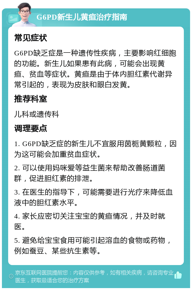 G6PD新生儿黄疸治疗指南 常见症状 G6PD缺乏症是一种遗传性疾病，主要影响红细胞的功能。新生儿如果患有此病，可能会出现黄疸、贫血等症状。黄疸是由于体内胆红素代谢异常引起的，表现为皮肤和眼白发黄。 推荐科室 儿科或遗传科 调理要点 1. G6PD缺乏症的新生儿不宜服用茵栀黄颗粒，因为这可能会加重贫血症状。 2. 可以使用妈咪爱等益生菌来帮助改善肠道菌群，促进胆红素的排泄。 3. 在医生的指导下，可能需要进行光疗来降低血液中的胆红素水平。 4. 家长应密切关注宝宝的黄疸情况，并及时就医。 5. 避免给宝宝食用可能引起溶血的食物或药物，例如蚕豆、某些抗生素等。