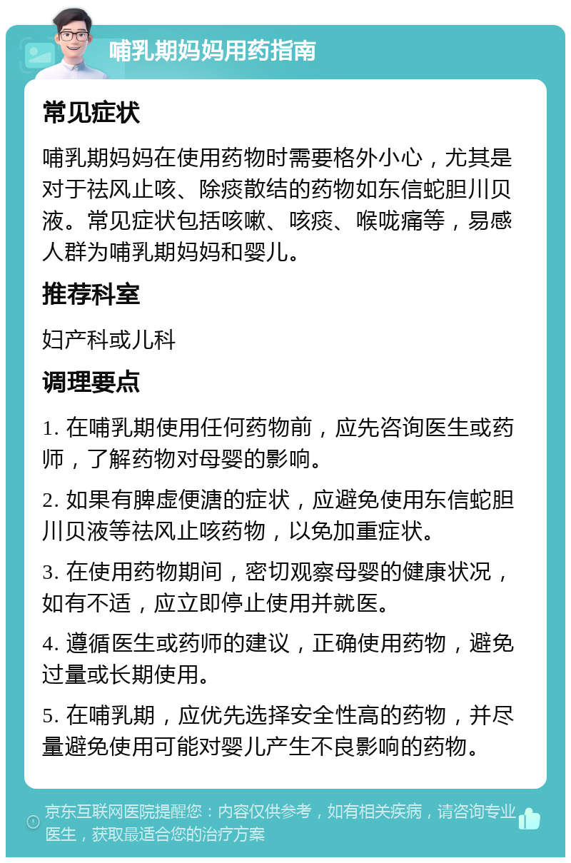 哺乳期妈妈用药指南 常见症状 哺乳期妈妈在使用药物时需要格外小心，尤其是对于祛风止咳、除痰散结的药物如东信蛇胆川贝液。常见症状包括咳嗽、咳痰、喉咙痛等，易感人群为哺乳期妈妈和婴儿。 推荐科室 妇产科或儿科 调理要点 1. 在哺乳期使用任何药物前，应先咨询医生或药师，了解药物对母婴的影响。 2. 如果有脾虚便溏的症状，应避免使用东信蛇胆川贝液等祛风止咳药物，以免加重症状。 3. 在使用药物期间，密切观察母婴的健康状况，如有不适，应立即停止使用并就医。 4. 遵循医生或药师的建议，正确使用药物，避免过量或长期使用。 5. 在哺乳期，应优先选择安全性高的药物，并尽量避免使用可能对婴儿产生不良影响的药物。