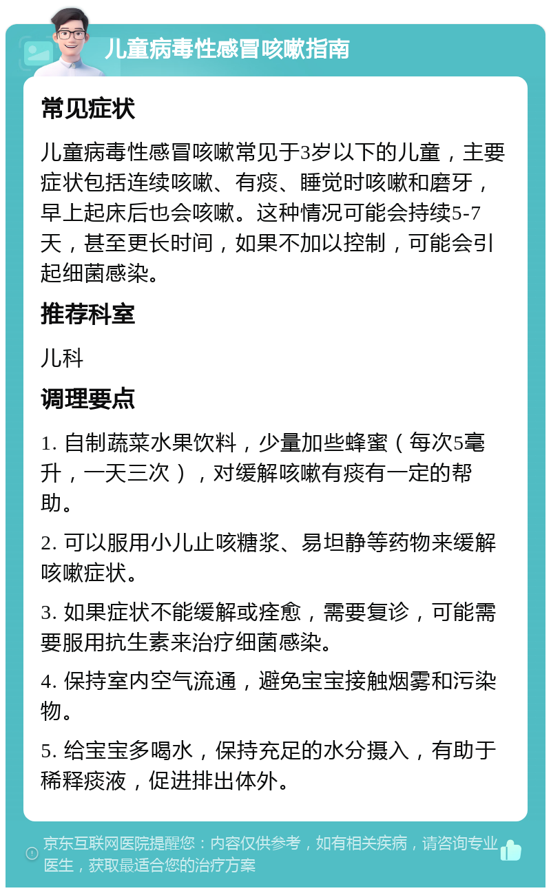 儿童病毒性感冒咳嗽指南 常见症状 儿童病毒性感冒咳嗽常见于3岁以下的儿童，主要症状包括连续咳嗽、有痰、睡觉时咳嗽和磨牙，早上起床后也会咳嗽。这种情况可能会持续5-7天，甚至更长时间，如果不加以控制，可能会引起细菌感染。 推荐科室 儿科 调理要点 1. 自制蔬菜水果饮料，少量加些蜂蜜（每次5毫升，一天三次），对缓解咳嗽有痰有一定的帮助。 2. 可以服用小儿止咳糖浆、易坦静等药物来缓解咳嗽症状。 3. 如果症状不能缓解或痊愈，需要复诊，可能需要服用抗生素来治疗细菌感染。 4. 保持室内空气流通，避免宝宝接触烟雾和污染物。 5. 给宝宝多喝水，保持充足的水分摄入，有助于稀释痰液，促进排出体外。