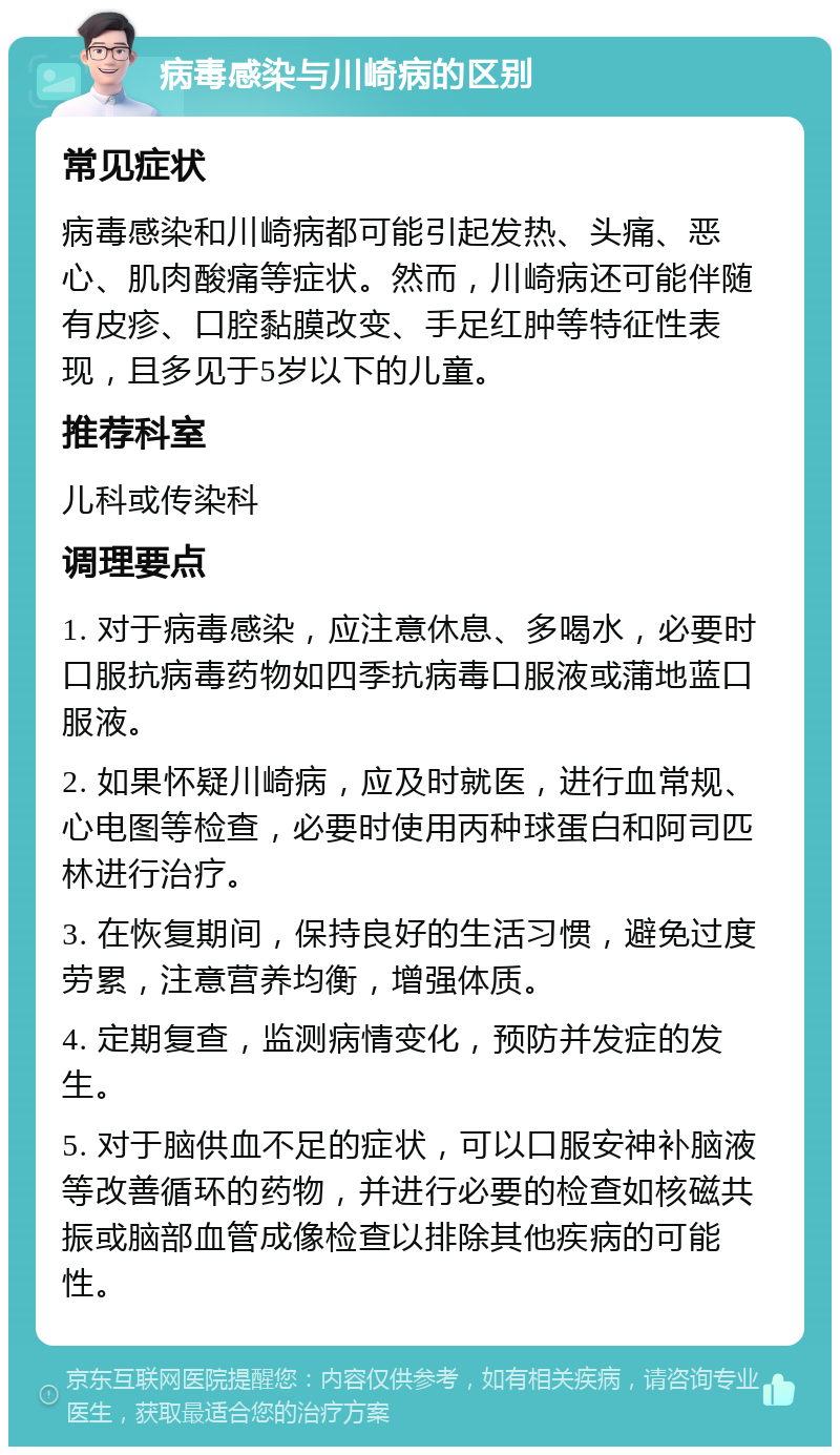 病毒感染与川崎病的区别 常见症状 病毒感染和川崎病都可能引起发热、头痛、恶心、肌肉酸痛等症状。然而，川崎病还可能伴随有皮疹、口腔黏膜改变、手足红肿等特征性表现，且多见于5岁以下的儿童。 推荐科室 儿科或传染科 调理要点 1. 对于病毒感染，应注意休息、多喝水，必要时口服抗病毒药物如四季抗病毒口服液或蒲地蓝口服液。 2. 如果怀疑川崎病，应及时就医，进行血常规、心电图等检查，必要时使用丙种球蛋白和阿司匹林进行治疗。 3. 在恢复期间，保持良好的生活习惯，避免过度劳累，注意营养均衡，增强体质。 4. 定期复查，监测病情变化，预防并发症的发生。 5. 对于脑供血不足的症状，可以口服安神补脑液等改善循环的药物，并进行必要的检查如核磁共振或脑部血管成像检查以排除其他疾病的可能性。