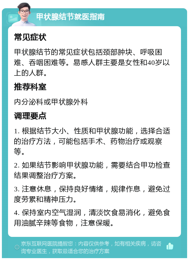 甲状腺结节就医指南 常见症状 甲状腺结节的常见症状包括颈部肿块、呼吸困难、吞咽困难等。易感人群主要是女性和40岁以上的人群。 推荐科室 内分泌科或甲状腺外科 调理要点 1. 根据结节大小、性质和甲状腺功能，选择合适的治疗方法，可能包括手术、药物治疗或观察等。 2. 如果结节影响甲状腺功能，需要结合甲功检查结果调整治疗方案。 3. 注意休息，保持良好情绪，规律作息，避免过度劳累和精神压力。 4. 保持室内空气湿润，清淡饮食易消化，避免食用油腻辛辣等食物，注意保暖。