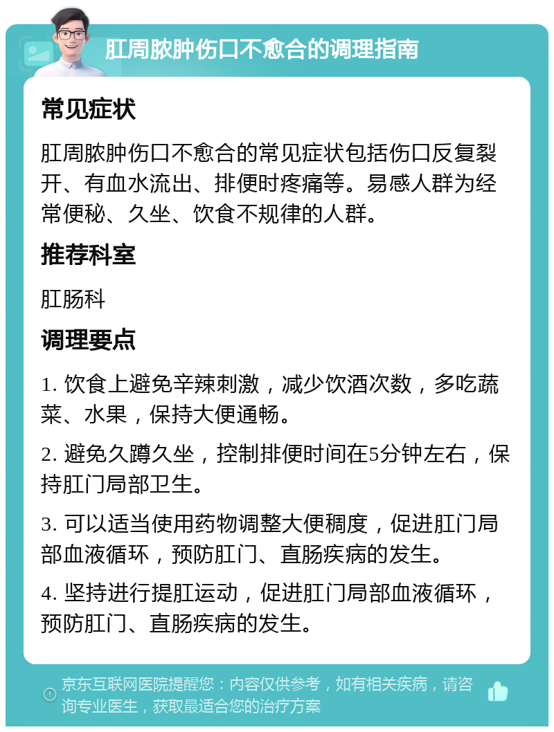 肛周脓肿伤口不愈合的调理指南 常见症状 肛周脓肿伤口不愈合的常见症状包括伤口反复裂开、有血水流出、排便时疼痛等。易感人群为经常便秘、久坐、饮食不规律的人群。 推荐科室 肛肠科 调理要点 1. 饮食上避免辛辣刺激，减少饮酒次数，多吃蔬菜、水果，保持大便通畅。 2. 避免久蹲久坐，控制排便时间在5分钟左右，保持肛门局部卫生。 3. 可以适当使用药物调整大便稠度，促进肛门局部血液循环，预防肛门、直肠疾病的发生。 4. 坚持进行提肛运动，促进肛门局部血液循环，预防肛门、直肠疾病的发生。