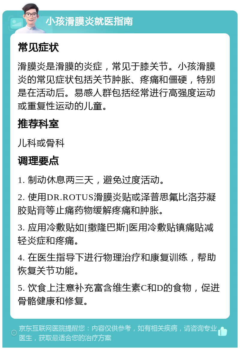 小孩滑膜炎就医指南 常见症状 滑膜炎是滑膜的炎症，常见于膝关节。小孩滑膜炎的常见症状包括关节肿胀、疼痛和僵硬，特别是在活动后。易感人群包括经常进行高强度运动或重复性运动的儿童。 推荐科室 儿科或骨科 调理要点 1. 制动休息两三天，避免过度活动。 2. 使用DR.ROTUS滑膜炎贴或泽普思氟比洛芬凝胶贴膏等止痛药物缓解疼痛和肿胀。 3. 应用冷敷贴如[撒隆巴斯]医用冷敷贴镇痛贴减轻炎症和疼痛。 4. 在医生指导下进行物理治疗和康复训练，帮助恢复关节功能。 5. 饮食上注意补充富含维生素C和D的食物，促进骨骼健康和修复。