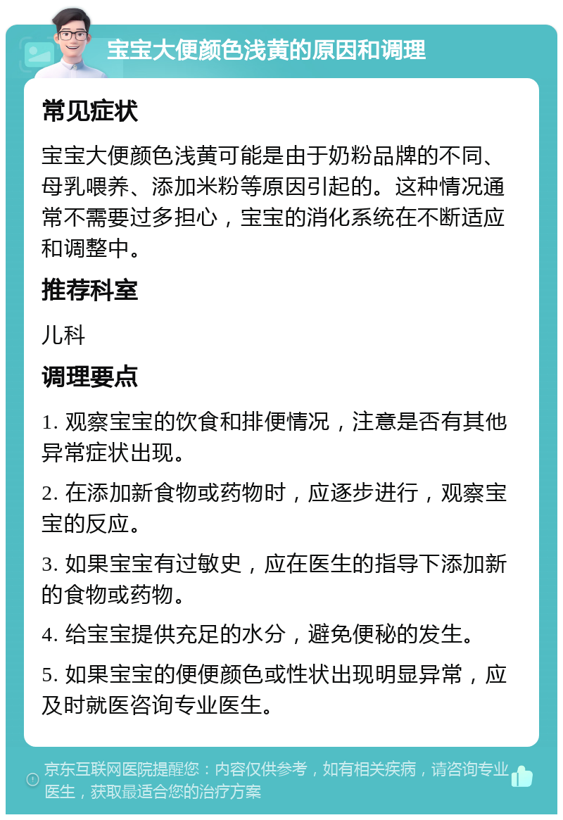 宝宝大便颜色浅黄的原因和调理 常见症状 宝宝大便颜色浅黄可能是由于奶粉品牌的不同、母乳喂养、添加米粉等原因引起的。这种情况通常不需要过多担心，宝宝的消化系统在不断适应和调整中。 推荐科室 儿科 调理要点 1. 观察宝宝的饮食和排便情况，注意是否有其他异常症状出现。 2. 在添加新食物或药物时，应逐步进行，观察宝宝的反应。 3. 如果宝宝有过敏史，应在医生的指导下添加新的食物或药物。 4. 给宝宝提供充足的水分，避免便秘的发生。 5. 如果宝宝的便便颜色或性状出现明显异常，应及时就医咨询专业医生。