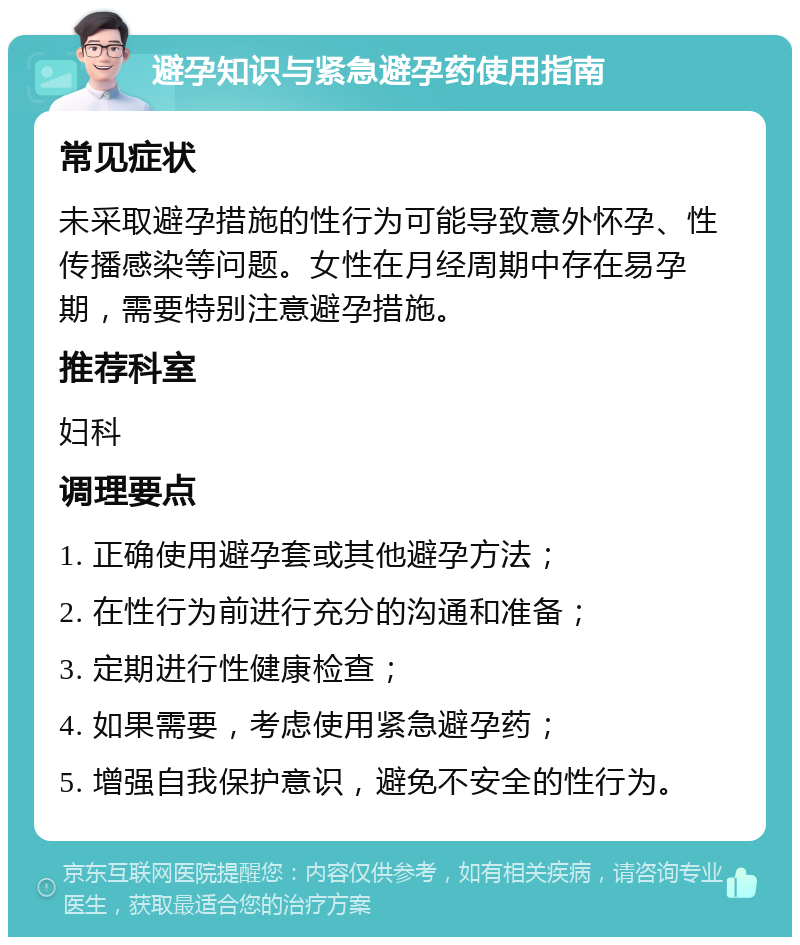 避孕知识与紧急避孕药使用指南 常见症状 未采取避孕措施的性行为可能导致意外怀孕、性传播感染等问题。女性在月经周期中存在易孕期，需要特别注意避孕措施。 推荐科室 妇科 调理要点 1. 正确使用避孕套或其他避孕方法； 2. 在性行为前进行充分的沟通和准备； 3. 定期进行性健康检查； 4. 如果需要，考虑使用紧急避孕药； 5. 增强自我保护意识，避免不安全的性行为。