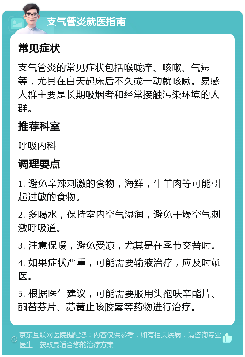 支气管炎就医指南 常见症状 支气管炎的常见症状包括喉咙痒、咳嗽、气短等，尤其在白天起床后不久或一动就咳嗽。易感人群主要是长期吸烟者和经常接触污染环境的人群。 推荐科室 呼吸内科 调理要点 1. 避免辛辣刺激的食物，海鲜，牛羊肉等可能引起过敏的食物。 2. 多喝水，保持室内空气湿润，避免干燥空气刺激呼吸道。 3. 注意保暖，避免受凉，尤其是在季节交替时。 4. 如果症状严重，可能需要输液治疗，应及时就医。 5. 根据医生建议，可能需要服用头孢呋辛酯片、酮替芬片、苏黄止咳胶囊等药物进行治疗。