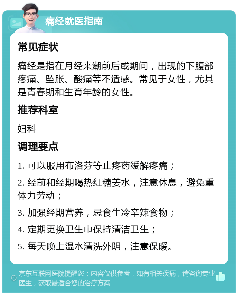 痛经就医指南 常见症状 痛经是指在月经来潮前后或期间，出现的下腹部疼痛、坠胀、酸痛等不适感。常见于女性，尤其是青春期和生育年龄的女性。 推荐科室 妇科 调理要点 1. 可以服用布洛芬等止疼药缓解疼痛； 2. 经前和经期喝热红糖姜水，注意休息，避免重体力劳动； 3. 加强经期营养，忌食生冷辛辣食物； 4. 定期更换卫生巾保持清洁卫生； 5. 每天晚上温水清洗外阴，注意保暖。