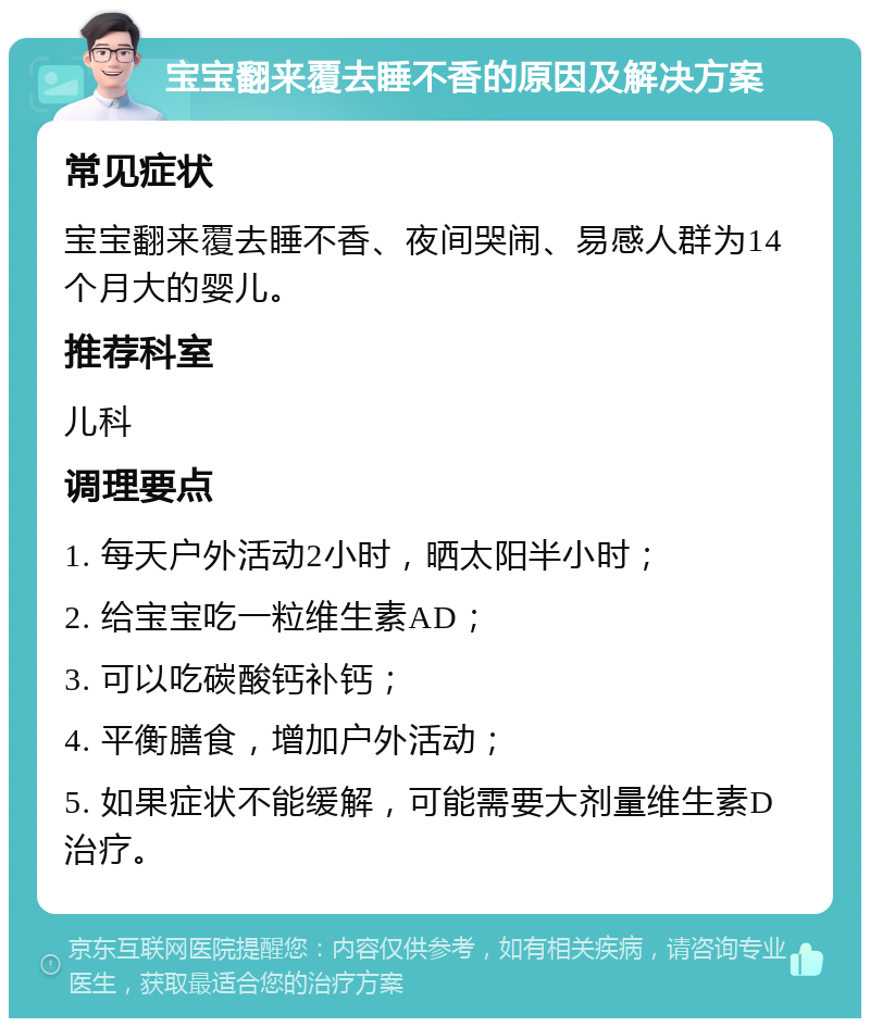 宝宝翻来覆去睡不香的原因及解决方案 常见症状 宝宝翻来覆去睡不香、夜间哭闹、易感人群为14个月大的婴儿。 推荐科室 儿科 调理要点 1. 每天户外活动2小时，晒太阳半小时； 2. 给宝宝吃一粒维生素AD； 3. 可以吃碳酸钙补钙； 4. 平衡膳食，增加户外活动； 5. 如果症状不能缓解，可能需要大剂量维生素D治疗。