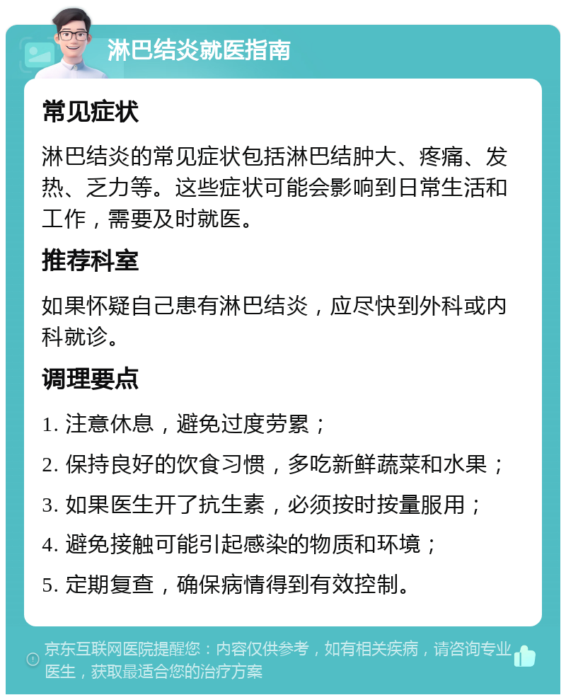 淋巴结炎就医指南 常见症状 淋巴结炎的常见症状包括淋巴结肿大、疼痛、发热、乏力等。这些症状可能会影响到日常生活和工作，需要及时就医。 推荐科室 如果怀疑自己患有淋巴结炎，应尽快到外科或内科就诊。 调理要点 1. 注意休息，避免过度劳累； 2. 保持良好的饮食习惯，多吃新鲜蔬菜和水果； 3. 如果医生开了抗生素，必须按时按量服用； 4. 避免接触可能引起感染的物质和环境； 5. 定期复查，确保病情得到有效控制。