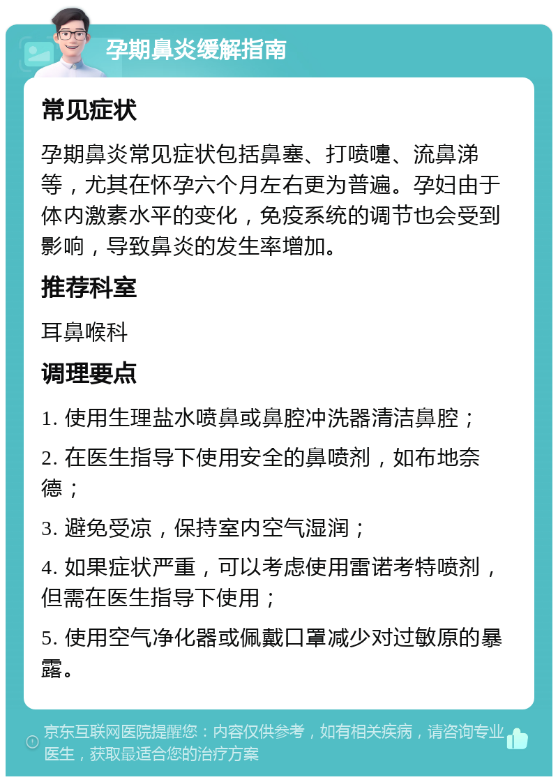 孕期鼻炎缓解指南 常见症状 孕期鼻炎常见症状包括鼻塞、打喷嚏、流鼻涕等，尤其在怀孕六个月左右更为普遍。孕妇由于体内激素水平的变化，免疫系统的调节也会受到影响，导致鼻炎的发生率增加。 推荐科室 耳鼻喉科 调理要点 1. 使用生理盐水喷鼻或鼻腔冲洗器清洁鼻腔； 2. 在医生指导下使用安全的鼻喷剂，如布地奈德； 3. 避免受凉，保持室内空气湿润； 4. 如果症状严重，可以考虑使用雷诺考特喷剂，但需在医生指导下使用； 5. 使用空气净化器或佩戴口罩减少对过敏原的暴露。