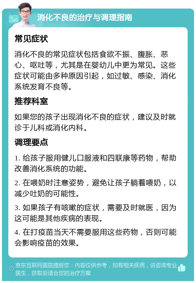 消化不良的治疗与调理指南 常见症状 消化不良的常见症状包括食欲不振、腹胀、恶心、呕吐等，尤其是在婴幼儿中更为常见。这些症状可能由多种原因引起，如过敏、感染、消化系统发育不良等。 推荐科室 如果您的孩子出现消化不良的症状，建议及时就诊于儿科或消化内科。 调理要点 1. 给孩子服用健儿口服液和四联康等药物，帮助改善消化系统的功能。 2. 在喂奶时注意姿势，避免让孩子躺着喂奶，以减少吐奶的可能性。 3. 如果孩子有咳嗽的症状，需要及时就医，因为这可能是其他疾病的表现。 4. 在打疫苗当天不需要服用这些药物，否则可能会影响疫苗的效果。