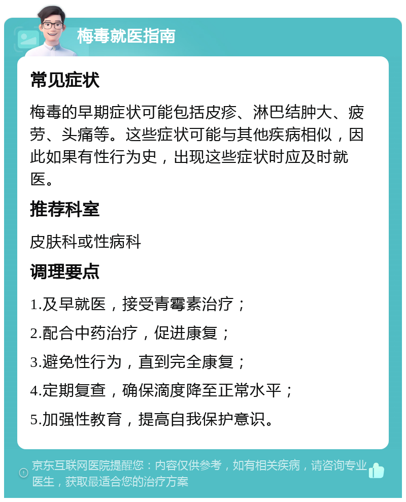 梅毒就医指南 常见症状 梅毒的早期症状可能包括皮疹、淋巴结肿大、疲劳、头痛等。这些症状可能与其他疾病相似，因此如果有性行为史，出现这些症状时应及时就医。 推荐科室 皮肤科或性病科 调理要点 1.及早就医，接受青霉素治疗； 2.配合中药治疗，促进康复； 3.避免性行为，直到完全康复； 4.定期复查，确保滴度降至正常水平； 5.加强性教育，提高自我保护意识。