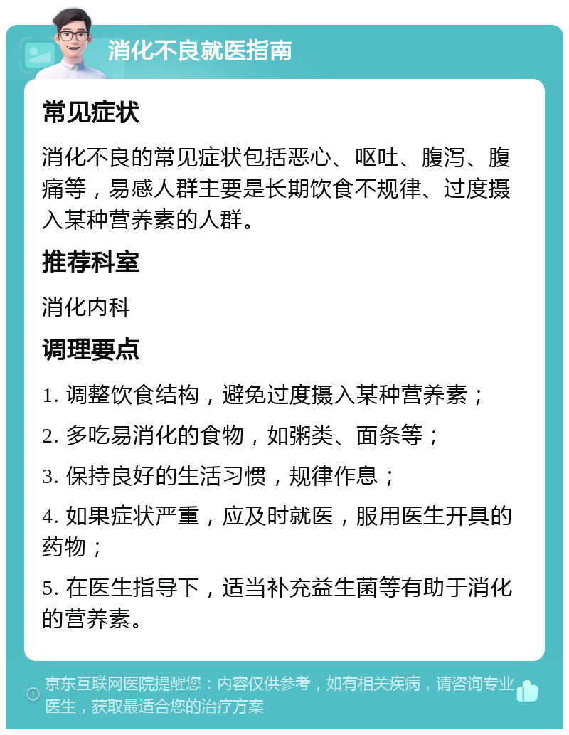 消化不良就医指南 常见症状 消化不良的常见症状包括恶心、呕吐、腹泻、腹痛等，易感人群主要是长期饮食不规律、过度摄入某种营养素的人群。 推荐科室 消化内科 调理要点 1. 调整饮食结构，避免过度摄入某种营养素； 2. 多吃易消化的食物，如粥类、面条等； 3. 保持良好的生活习惯，规律作息； 4. 如果症状严重，应及时就医，服用医生开具的药物； 5. 在医生指导下，适当补充益生菌等有助于消化的营养素。