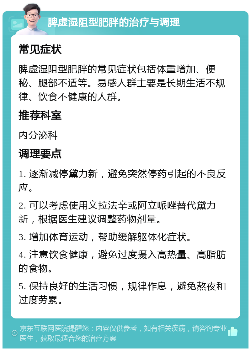 脾虚湿阻型肥胖的治疗与调理 常见症状 脾虚湿阻型肥胖的常见症状包括体重增加、便秘、腿部不适等。易感人群主要是长期生活不规律、饮食不健康的人群。 推荐科室 内分泌科 调理要点 1. 逐渐减停黛力新，避免突然停药引起的不良反应。 2. 可以考虑使用文拉法辛或阿立哌唑替代黛力新，根据医生建议调整药物剂量。 3. 增加体育运动，帮助缓解躯体化症状。 4. 注意饮食健康，避免过度摄入高热量、高脂肪的食物。 5. 保持良好的生活习惯，规律作息，避免熬夜和过度劳累。