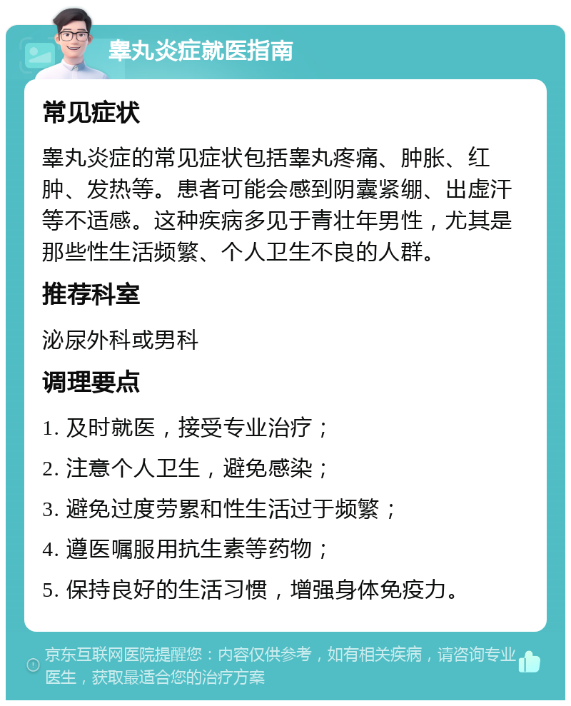 睾丸炎症就医指南 常见症状 睾丸炎症的常见症状包括睾丸疼痛、肿胀、红肿、发热等。患者可能会感到阴囊紧绷、出虚汗等不适感。这种疾病多见于青壮年男性，尤其是那些性生活频繁、个人卫生不良的人群。 推荐科室 泌尿外科或男科 调理要点 1. 及时就医，接受专业治疗； 2. 注意个人卫生，避免感染； 3. 避免过度劳累和性生活过于频繁； 4. 遵医嘱服用抗生素等药物； 5. 保持良好的生活习惯，增强身体免疫力。