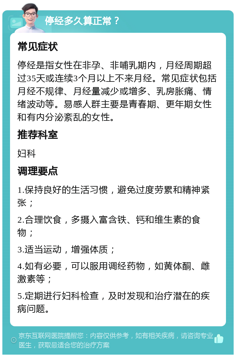 停经多久算正常？ 常见症状 停经是指女性在非孕、非哺乳期内，月经周期超过35天或连续3个月以上不来月经。常见症状包括月经不规律、月经量减少或增多、乳房胀痛、情绪波动等。易感人群主要是青春期、更年期女性和有内分泌紊乱的女性。 推荐科室 妇科 调理要点 1.保持良好的生活习惯，避免过度劳累和精神紧张； 2.合理饮食，多摄入富含铁、钙和维生素的食物； 3.适当运动，增强体质； 4.如有必要，可以服用调经药物，如黄体酮、雌激素等； 5.定期进行妇科检查，及时发现和治疗潜在的疾病问题。