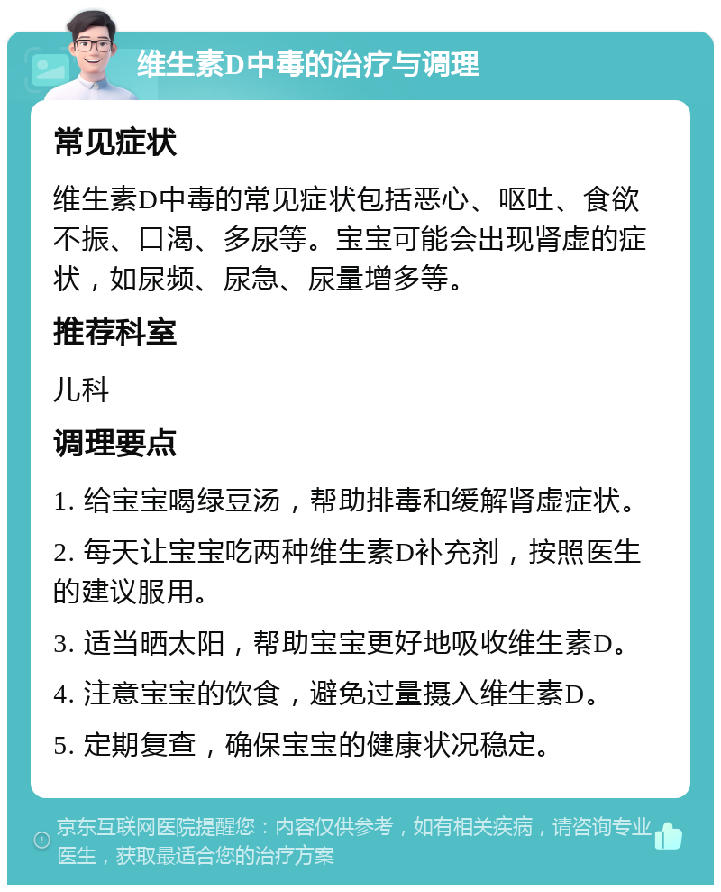 维生素D中毒的治疗与调理 常见症状 维生素D中毒的常见症状包括恶心、呕吐、食欲不振、口渴、多尿等。宝宝可能会出现肾虚的症状，如尿频、尿急、尿量增多等。 推荐科室 儿科 调理要点 1. 给宝宝喝绿豆汤，帮助排毒和缓解肾虚症状。 2. 每天让宝宝吃两种维生素D补充剂，按照医生的建议服用。 3. 适当晒太阳，帮助宝宝更好地吸收维生素D。 4. 注意宝宝的饮食，避免过量摄入维生素D。 5. 定期复查，确保宝宝的健康状况稳定。