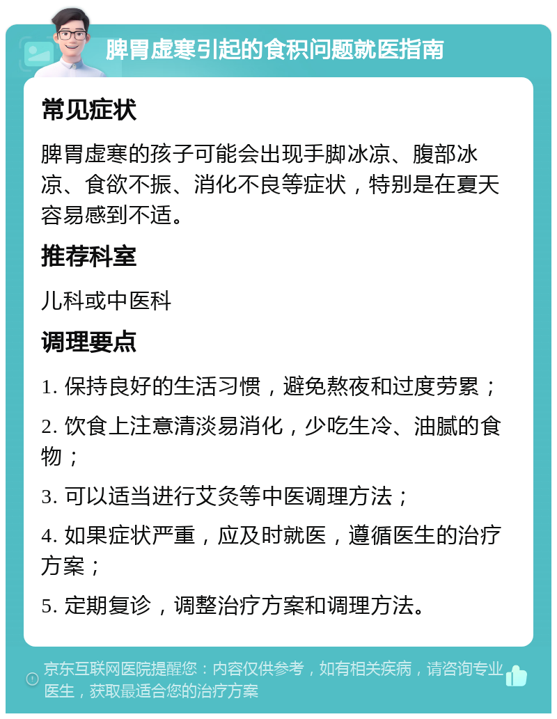 脾胃虚寒引起的食积问题就医指南 常见症状 脾胃虚寒的孩子可能会出现手脚冰凉、腹部冰凉、食欲不振、消化不良等症状，特别是在夏天容易感到不适。 推荐科室 儿科或中医科 调理要点 1. 保持良好的生活习惯，避免熬夜和过度劳累； 2. 饮食上注意清淡易消化，少吃生冷、油腻的食物； 3. 可以适当进行艾灸等中医调理方法； 4. 如果症状严重，应及时就医，遵循医生的治疗方案； 5. 定期复诊，调整治疗方案和调理方法。