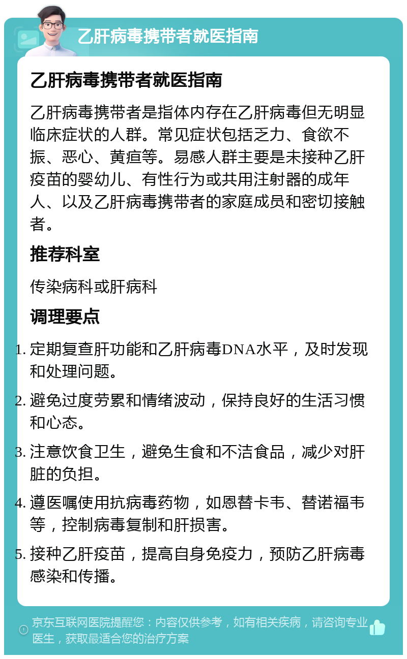 乙肝病毒携带者就医指南 乙肝病毒携带者就医指南 乙肝病毒携带者是指体内存在乙肝病毒但无明显临床症状的人群。常见症状包括乏力、食欲不振、恶心、黄疸等。易感人群主要是未接种乙肝疫苗的婴幼儿、有性行为或共用注射器的成年人、以及乙肝病毒携带者的家庭成员和密切接触者。 推荐科室 传染病科或肝病科 调理要点 定期复查肝功能和乙肝病毒DNA水平，及时发现和处理问题。 避免过度劳累和情绪波动，保持良好的生活习惯和心态。 注意饮食卫生，避免生食和不洁食品，减少对肝脏的负担。 遵医嘱使用抗病毒药物，如恩替卡韦、替诺福韦等，控制病毒复制和肝损害。 接种乙肝疫苗，提高自身免疫力，预防乙肝病毒感染和传播。