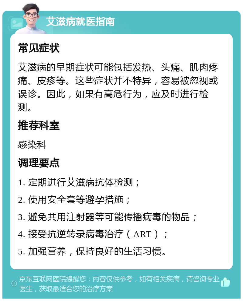 艾滋病就医指南 常见症状 艾滋病的早期症状可能包括发热、头痛、肌肉疼痛、皮疹等。这些症状并不特异，容易被忽视或误诊。因此，如果有高危行为，应及时进行检测。 推荐科室 感染科 调理要点 1. 定期进行艾滋病抗体检测； 2. 使用安全套等避孕措施； 3. 避免共用注射器等可能传播病毒的物品； 4. 接受抗逆转录病毒治疗（ART）； 5. 加强营养，保持良好的生活习惯。