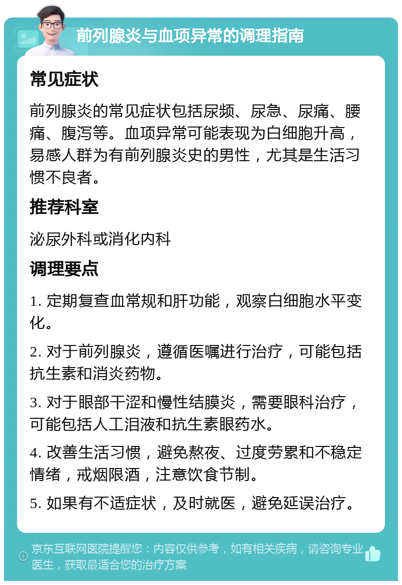 前列腺炎与血项异常的调理指南 常见症状 前列腺炎的常见症状包括尿频、尿急、尿痛、腰痛、腹泻等。血项异常可能表现为白细胞升高，易感人群为有前列腺炎史的男性，尤其是生活习惯不良者。 推荐科室 泌尿外科或消化内科 调理要点 1. 定期复查血常规和肝功能，观察白细胞水平变化。 2. 对于前列腺炎，遵循医嘱进行治疗，可能包括抗生素和消炎药物。 3. 对于眼部干涩和慢性结膜炎，需要眼科治疗，可能包括人工泪液和抗生素眼药水。 4. 改善生活习惯，避免熬夜、过度劳累和不稳定情绪，戒烟限酒，注意饮食节制。 5. 如果有不适症状，及时就医，避免延误治疗。