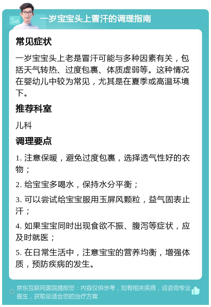 一岁宝宝头上冒汗的调理指南 常见症状 一岁宝宝头上老是冒汗可能与多种因素有关，包括天气转热、过度包裹、体质虚弱等。这种情况在婴幼儿中较为常见，尤其是在夏季或高温环境下。 推荐科室 儿科 调理要点 1. 注意保暖，避免过度包裹，选择透气性好的衣物； 2. 给宝宝多喝水，保持水分平衡； 3. 可以尝试给宝宝服用玉屏风颗粒，益气固表止汗； 4. 如果宝宝同时出现食欲不振、腹泻等症状，应及时就医； 5. 在日常生活中，注意宝宝的营养均衡，增强体质，预防疾病的发生。