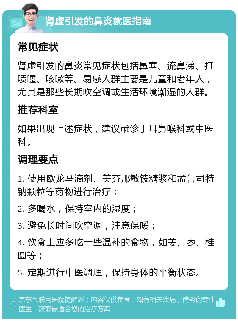 肾虚引发的鼻炎就医指南 常见症状 肾虚引发的鼻炎常见症状包括鼻塞、流鼻涕、打喷嚏、咳嗽等。易感人群主要是儿童和老年人，尤其是那些长期吹空调或生活环境潮湿的人群。 推荐科室 如果出现上述症状，建议就诊于耳鼻喉科或中医科。 调理要点 1. 使用欧龙马滴剂、美芬那敏铵糖浆和孟鲁司特钠颗粒等药物进行治疗； 2. 多喝水，保持室内的湿度； 3. 避免长时间吹空调，注意保暖； 4. 饮食上应多吃一些温补的食物，如姜、枣、桂圆等； 5. 定期进行中医调理，保持身体的平衡状态。