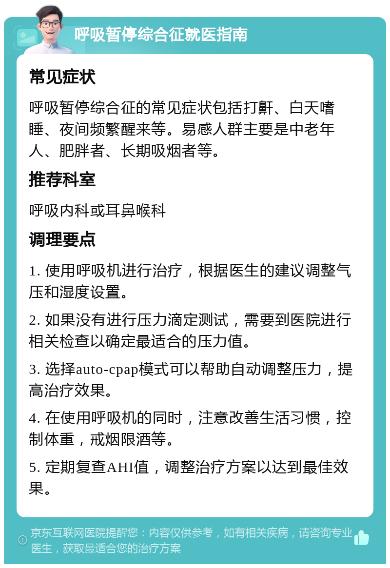 呼吸暂停综合征就医指南 常见症状 呼吸暂停综合征的常见症状包括打鼾、白天嗜睡、夜间频繁醒来等。易感人群主要是中老年人、肥胖者、长期吸烟者等。 推荐科室 呼吸内科或耳鼻喉科 调理要点 1. 使用呼吸机进行治疗，根据医生的建议调整气压和湿度设置。 2. 如果没有进行压力滴定测试，需要到医院进行相关检查以确定最适合的压力值。 3. 选择auto-cpap模式可以帮助自动调整压力，提高治疗效果。 4. 在使用呼吸机的同时，注意改善生活习惯，控制体重，戒烟限酒等。 5. 定期复查AHI值，调整治疗方案以达到最佳效果。