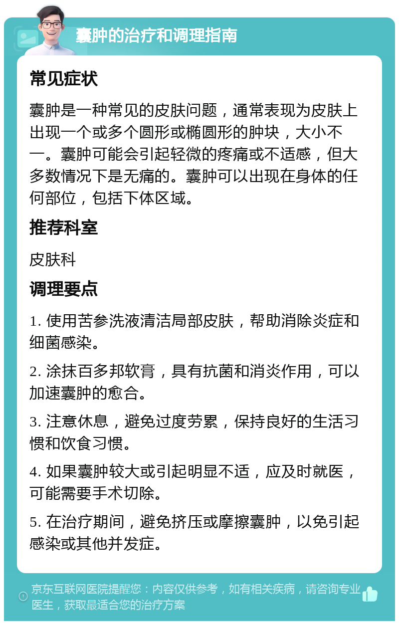 囊肿的治疗和调理指南 常见症状 囊肿是一种常见的皮肤问题，通常表现为皮肤上出现一个或多个圆形或椭圆形的肿块，大小不一。囊肿可能会引起轻微的疼痛或不适感，但大多数情况下是无痛的。囊肿可以出现在身体的任何部位，包括下体区域。 推荐科室 皮肤科 调理要点 1. 使用苦参洗液清洁局部皮肤，帮助消除炎症和细菌感染。 2. 涂抹百多邦软膏，具有抗菌和消炎作用，可以加速囊肿的愈合。 3. 注意休息，避免过度劳累，保持良好的生活习惯和饮食习惯。 4. 如果囊肿较大或引起明显不适，应及时就医，可能需要手术切除。 5. 在治疗期间，避免挤压或摩擦囊肿，以免引起感染或其他并发症。