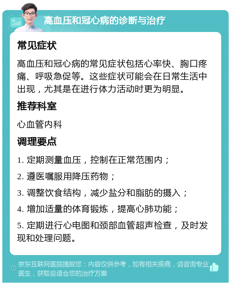 高血压和冠心病的诊断与治疗 常见症状 高血压和冠心病的常见症状包括心率快、胸口疼痛、呼吸急促等。这些症状可能会在日常生活中出现，尤其是在进行体力活动时更为明显。 推荐科室 心血管内科 调理要点 1. 定期测量血压，控制在正常范围内； 2. 遵医嘱服用降压药物； 3. 调整饮食结构，减少盐分和脂肪的摄入； 4. 增加适量的体育锻炼，提高心肺功能； 5. 定期进行心电图和颈部血管超声检查，及时发现和处理问题。