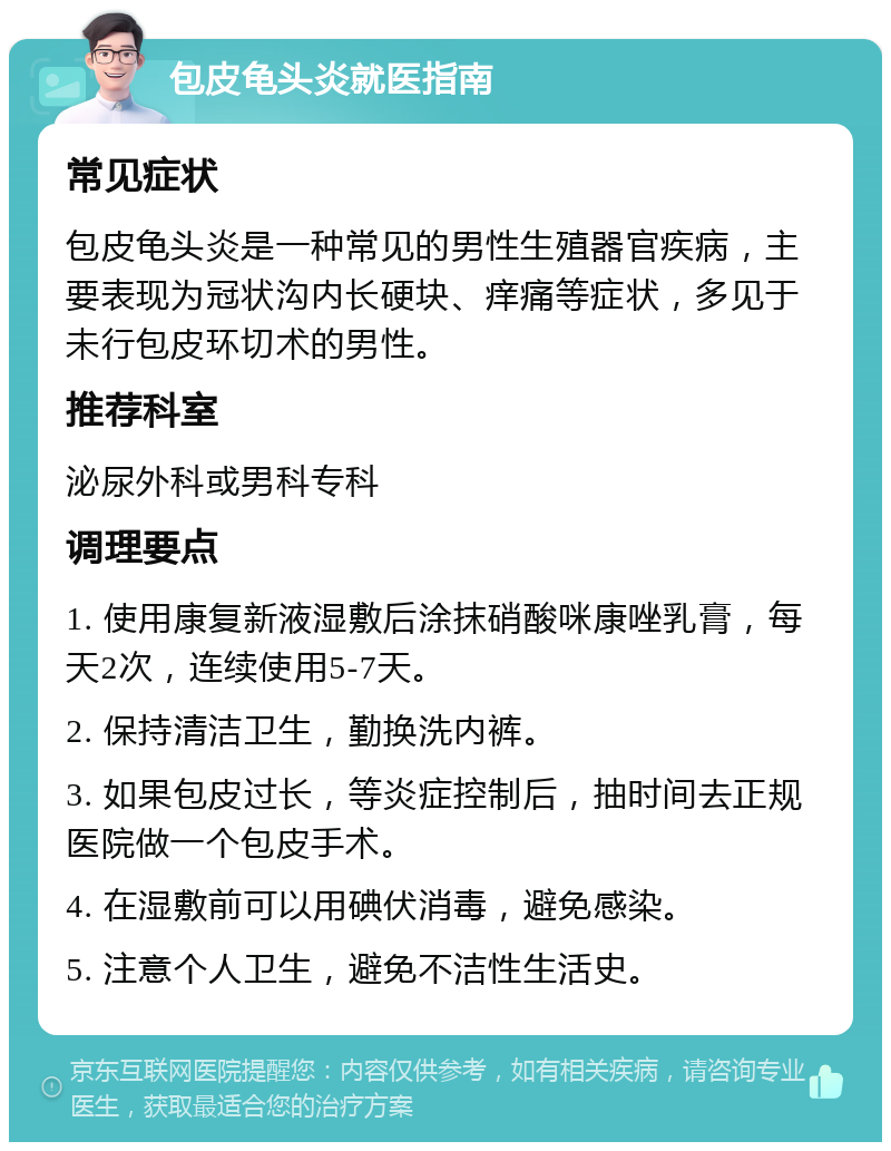 包皮龟头炎就医指南 常见症状 包皮龟头炎是一种常见的男性生殖器官疾病，主要表现为冠状沟内长硬块、痒痛等症状，多见于未行包皮环切术的男性。 推荐科室 泌尿外科或男科专科 调理要点 1. 使用康复新液湿敷后涂抹硝酸咪康唑乳膏，每天2次，连续使用5-7天。 2. 保持清洁卫生，勤换洗内裤。 3. 如果包皮过长，等炎症控制后，抽时间去正规医院做一个包皮手术。 4. 在湿敷前可以用碘伏消毒，避免感染。 5. 注意个人卫生，避免不洁性生活史。