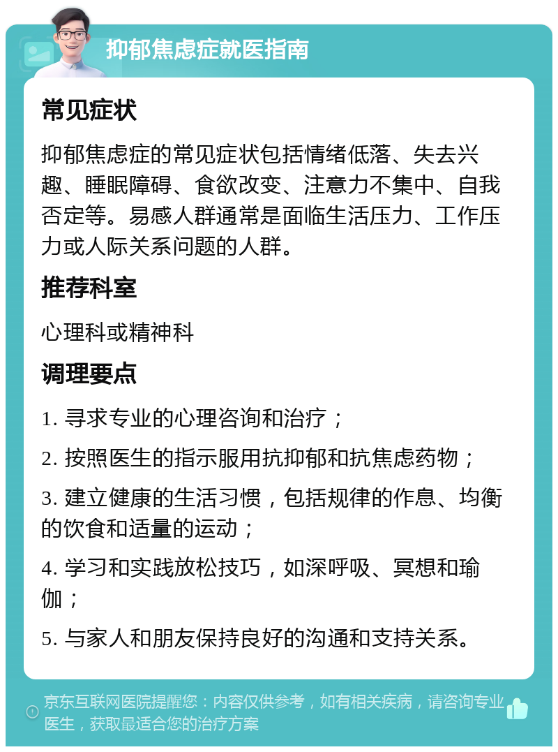 抑郁焦虑症就医指南 常见症状 抑郁焦虑症的常见症状包括情绪低落、失去兴趣、睡眠障碍、食欲改变、注意力不集中、自我否定等。易感人群通常是面临生活压力、工作压力或人际关系问题的人群。 推荐科室 心理科或精神科 调理要点 1. 寻求专业的心理咨询和治疗； 2. 按照医生的指示服用抗抑郁和抗焦虑药物； 3. 建立健康的生活习惯，包括规律的作息、均衡的饮食和适量的运动； 4. 学习和实践放松技巧，如深呼吸、冥想和瑜伽； 5. 与家人和朋友保持良好的沟通和支持关系。