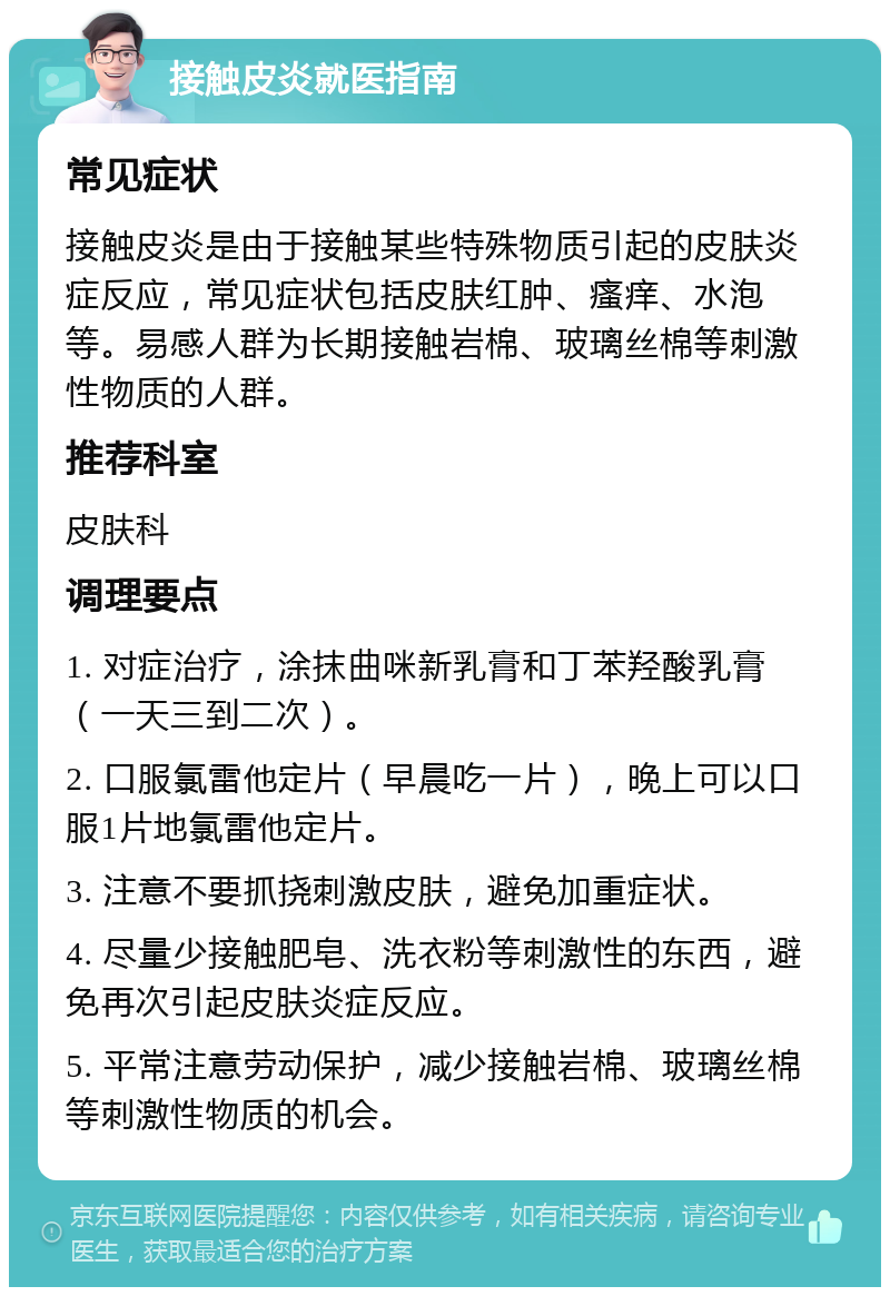 接触皮炎就医指南 常见症状 接触皮炎是由于接触某些特殊物质引起的皮肤炎症反应，常见症状包括皮肤红肿、瘙痒、水泡等。易感人群为长期接触岩棉、玻璃丝棉等刺激性物质的人群。 推荐科室 皮肤科 调理要点 1. 对症治疗，涂抹曲咪新乳膏和丁苯羟酸乳膏（一天三到二次）。 2. 口服氯雷他定片（早晨吃一片），晚上可以口服1片地氯雷他定片。 3. 注意不要抓挠刺激皮肤，避免加重症状。 4. 尽量少接触肥皂、洗衣粉等刺激性的东西，避免再次引起皮肤炎症反应。 5. 平常注意劳动保护，减少接触岩棉、玻璃丝棉等刺激性物质的机会。