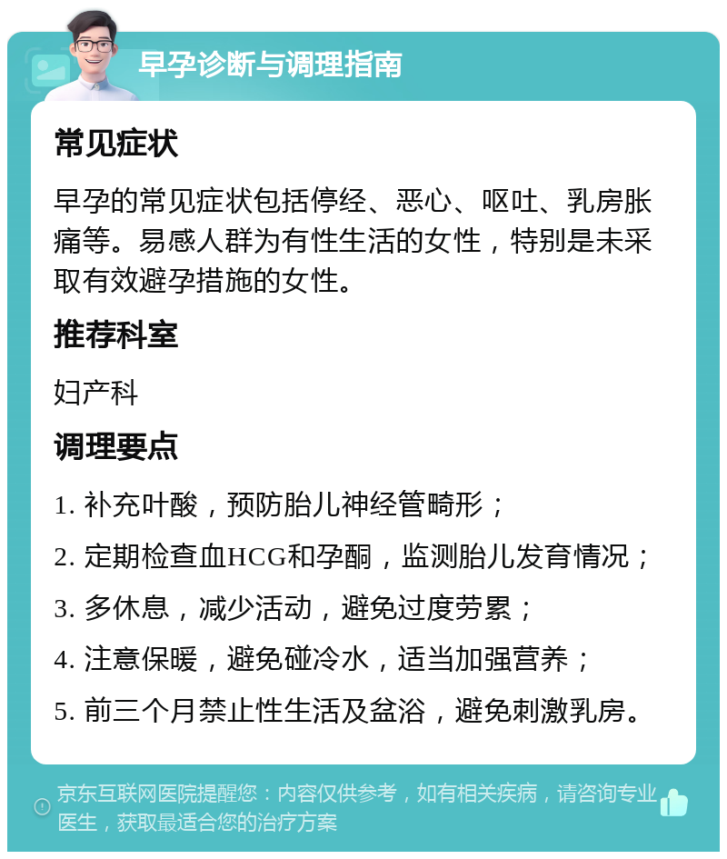 早孕诊断与调理指南 常见症状 早孕的常见症状包括停经、恶心、呕吐、乳房胀痛等。易感人群为有性生活的女性，特别是未采取有效避孕措施的女性。 推荐科室 妇产科 调理要点 1. 补充叶酸，预防胎儿神经管畸形； 2. 定期检查血HCG和孕酮，监测胎儿发育情况； 3. 多休息，减少活动，避免过度劳累； 4. 注意保暖，避免碰冷水，适当加强营养； 5. 前三个月禁止性生活及盆浴，避免刺激乳房。