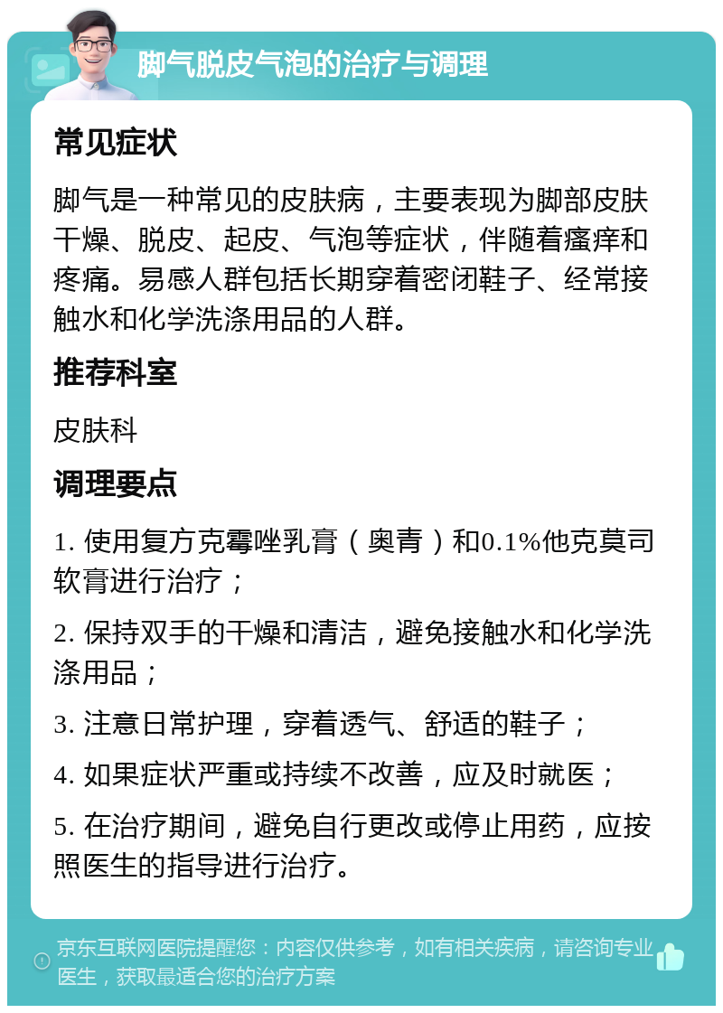 脚气脱皮气泡的治疗与调理 常见症状 脚气是一种常见的皮肤病，主要表现为脚部皮肤干燥、脱皮、起皮、气泡等症状，伴随着瘙痒和疼痛。易感人群包括长期穿着密闭鞋子、经常接触水和化学洗涤用品的人群。 推荐科室 皮肤科 调理要点 1. 使用复方克霉唑乳膏（奥青）和0.1%他克莫司软膏进行治疗； 2. 保持双手的干燥和清洁，避免接触水和化学洗涤用品； 3. 注意日常护理，穿着透气、舒适的鞋子； 4. 如果症状严重或持续不改善，应及时就医； 5. 在治疗期间，避免自行更改或停止用药，应按照医生的指导进行治疗。