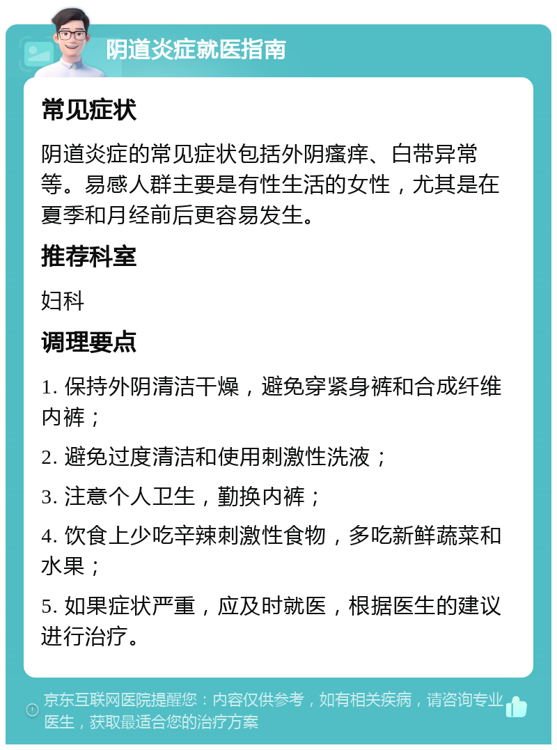 阴道炎症就医指南 常见症状 阴道炎症的常见症状包括外阴瘙痒、白带异常等。易感人群主要是有性生活的女性，尤其是在夏季和月经前后更容易发生。 推荐科室 妇科 调理要点 1. 保持外阴清洁干燥，避免穿紧身裤和合成纤维内裤； 2. 避免过度清洁和使用刺激性洗液； 3. 注意个人卫生，勤换内裤； 4. 饮食上少吃辛辣刺激性食物，多吃新鲜蔬菜和水果； 5. 如果症状严重，应及时就医，根据医生的建议进行治疗。