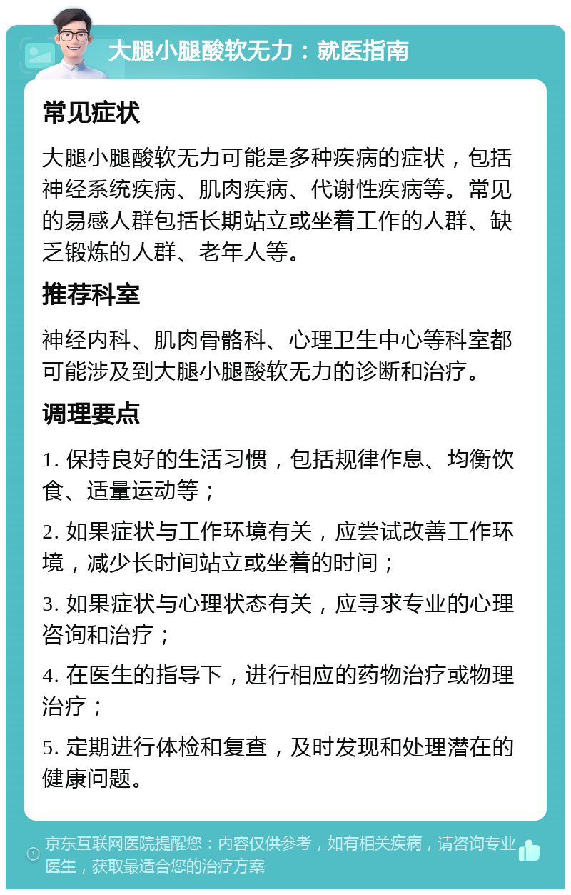 大腿小腿酸软无力：就医指南 常见症状 大腿小腿酸软无力可能是多种疾病的症状，包括神经系统疾病、肌肉疾病、代谢性疾病等。常见的易感人群包括长期站立或坐着工作的人群、缺乏锻炼的人群、老年人等。 推荐科室 神经内科、肌肉骨骼科、心理卫生中心等科室都可能涉及到大腿小腿酸软无力的诊断和治疗。 调理要点 1. 保持良好的生活习惯，包括规律作息、均衡饮食、适量运动等； 2. 如果症状与工作环境有关，应尝试改善工作环境，减少长时间站立或坐着的时间； 3. 如果症状与心理状态有关，应寻求专业的心理咨询和治疗； 4. 在医生的指导下，进行相应的药物治疗或物理治疗； 5. 定期进行体检和复查，及时发现和处理潜在的健康问题。