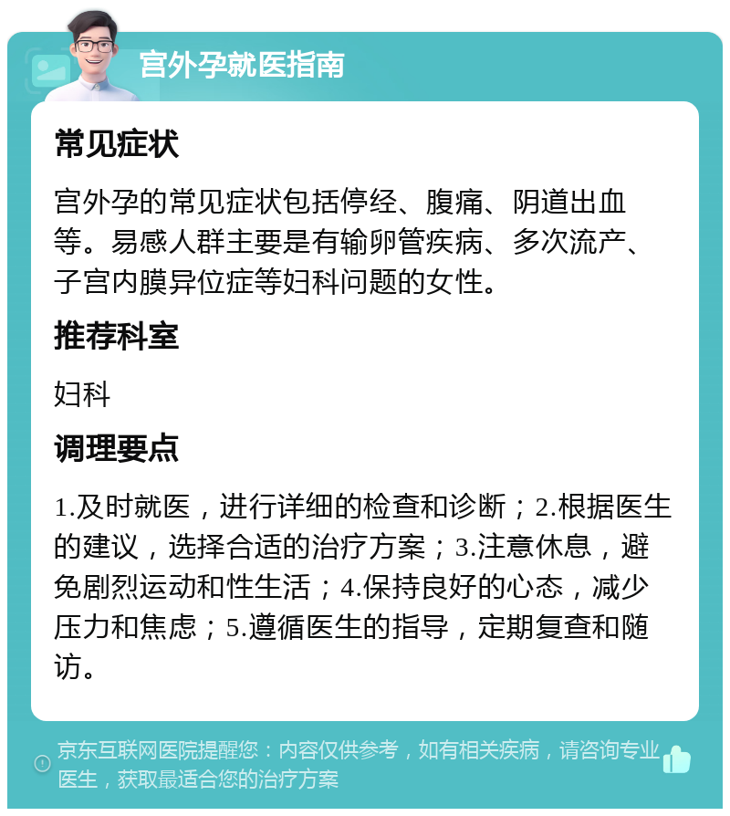 宫外孕就医指南 常见症状 宫外孕的常见症状包括停经、腹痛、阴道出血等。易感人群主要是有输卵管疾病、多次流产、子宫内膜异位症等妇科问题的女性。 推荐科室 妇科 调理要点 1.及时就医，进行详细的检查和诊断；2.根据医生的建议，选择合适的治疗方案；3.注意休息，避免剧烈运动和性生活；4.保持良好的心态，减少压力和焦虑；5.遵循医生的指导，定期复查和随访。