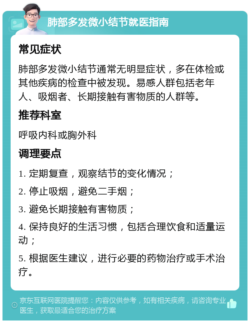 肺部多发微小结节就医指南 常见症状 肺部多发微小结节通常无明显症状，多在体检或其他疾病的检查中被发现。易感人群包括老年人、吸烟者、长期接触有害物质的人群等。 推荐科室 呼吸内科或胸外科 调理要点 1. 定期复查，观察结节的变化情况； 2. 停止吸烟，避免二手烟； 3. 避免长期接触有害物质； 4. 保持良好的生活习惯，包括合理饮食和适量运动； 5. 根据医生建议，进行必要的药物治疗或手术治疗。